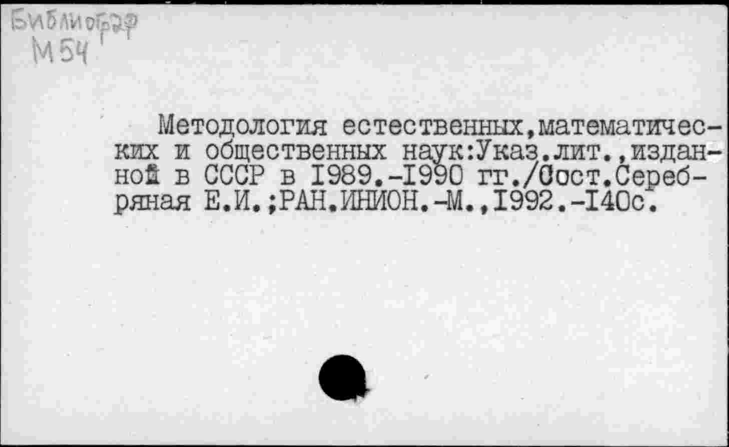 ﻿Библисе"® М5Ч ’
Методология естественных,математических и общественных наук’.Указ. лит. »изданной в СССР в 1989.-1990 гг./Оост.Серебряная Е.И.;РАН.ИНИОН.-М.,1992.-140с.